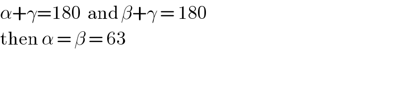 α+γ=180  and β+γ = 180  then α = β = 63  