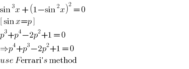 sin^3 x + (1−sin^2 x)^2  = 0  [ sin x=p ]  p^3 +p^4 −2p^2 +1 = 0  ⇒p^4 +p^3 −2p^2 +1 = 0  use Ferrari′s method   