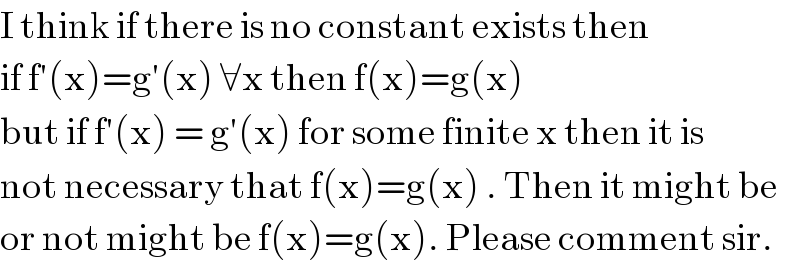 I think if there is no constant exists then   if f′(x)=g′(x) ∀x then f(x)=g(x)  but if f′(x) = g′(x) for some finite x then it is  not necessary that f(x)=g(x) . Then it might be  or not might be f(x)=g(x). Please comment sir.  