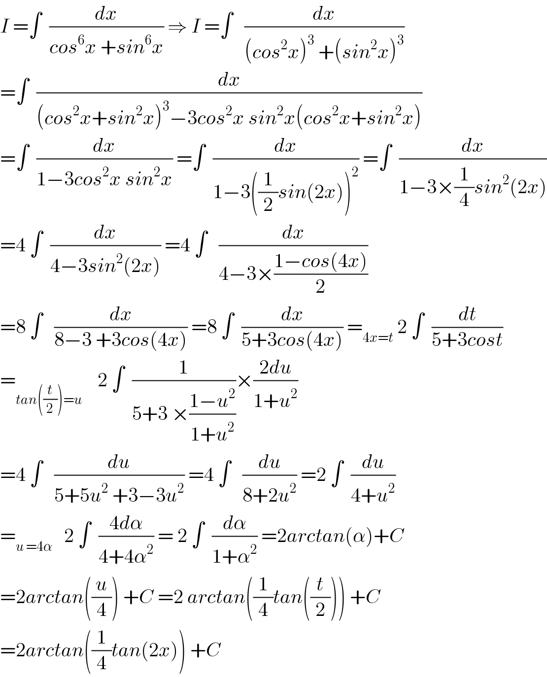 I =∫  (dx/(cos^6 x +sin^6 x)) ⇒ I =∫   (dx/((cos^2 x)^3  +(sin^2 x)^3 ))  =∫  (dx/((cos^2 x+sin^2 x)^3 −3cos^2 x sin^2 x(cos^2 x+sin^2 x)))  =∫  (dx/(1−3cos^2 x sin^2 x)) =∫  (dx/(1−3((1/2)sin(2x))^2 )) =∫  (dx/(1−3×(1/4)sin^2 (2x)))  =4 ∫  (dx/(4−3sin^2 (2x))) =4 ∫   (dx/(4−3×((1−cos(4x))/2)))   =8 ∫   (dx/(8−3 +3cos(4x))) =8 ∫  (dx/(5+3cos(4x))) =_(4x=t)  2 ∫  (dt/(5+3cost))  =_(tan((t/2))=u)     2 ∫  (1/(5+3 ×((1−u^2 )/(1+u^2 ))))×((2du)/(1+u^2 ))  =4 ∫   (du/(5+5u^2  +3−3u^2 )) =4 ∫   (du/(8+2u^2 )) =2 ∫  (du/(4+u^2 ))  =_(u =4α)    2 ∫  ((4dα)/(4+4α^2 )) = 2 ∫  (dα/(1+α^2 )) =2arctan(α)+C  =2arctan((u/4)) +C =2 arctan((1/4)tan((t/2))) +C  =2arctan((1/4)tan(2x)) +C  