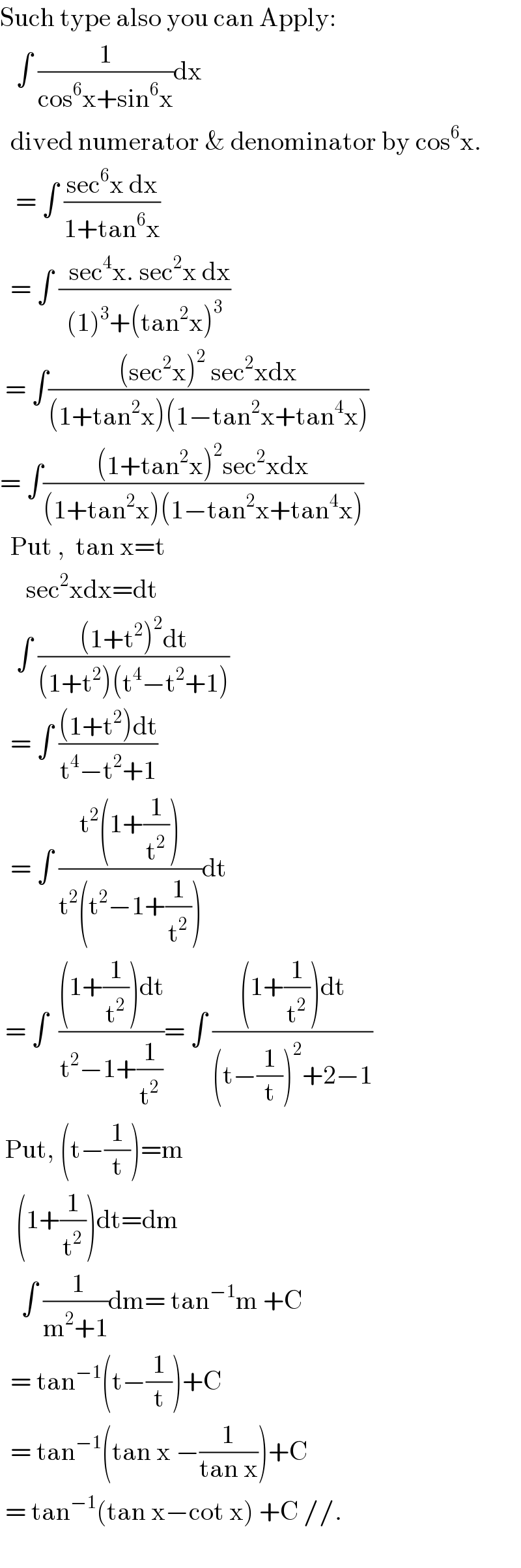Such type also you can Apply:     ∫ (1/(cos^6 x+sin^6 x))dx    dived numerator & denominator by cos^6 x.     = ∫ ((sec^6 x dx)/(1+tan^6 x))    = ∫ ((  sec^4 x. sec^2 x dx)/((1)^3 +(tan^2 x)^3 ))   = ∫(((sec^2 x)^2  sec^2 xdx)/((1+tan^2 x)(1−tan^2 x+tan^4 x)))  = ∫(((1+tan^2 x)^2 sec^2 xdx)/((1+tan^2 x)(1−tan^2 x+tan^4 x)))    Put ,  tan x=t       sec^2 xdx=dt     ∫ (((1+t^2 )^2 dt)/((1+t^2 )(t^4 −t^2 +1)))    = ∫ (((1+t^2 )dt)/(t^4 −t^2 +1))    = ∫ ((t^2 (1+(1/t^2 )))/(t^2 (t^2 −1+(1/t^2 ))))dt   = ∫  (((1+(1/t^2 ))dt)/(t^2 −1+(1/t^2 )))= ∫ (((1+(1/t^2 ))dt)/((t−(1/t))^2 +2−1))   Put, (t−(1/t))=m     (1+(1/t^2 ))dt=dm      ∫ (( 1)/(m^2 +1))dm= tan^(−1) m +C    = tan^(−1) (t−(1/t))+C    = tan^(−1) (tan x −(1/(tan x)))+C   = tan^(−1) (tan x−cot x) +C //.    