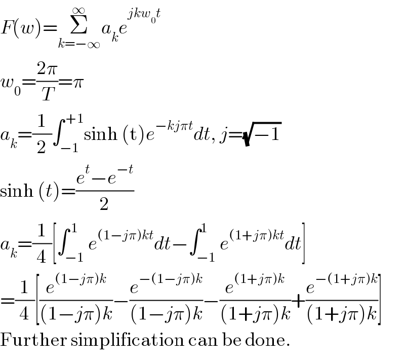 F(w)=Σ_(k=−∞) ^∞ a_k e^(jkw_0 t)   w_0 =((2π)/T)=π  a_k =(1/2)∫_(−1) ^( +1) sinh (t)e^(−kjπt) dt, j=(√(−1))  sinh (t)=((e^t −e^(−t) )/2)  a_k =(1/4)[∫_(−1) ^( 1) e^((1−jπ)kt) dt−∫_(−1) ^1 e^((1+jπ)kt) dt]  =(1/4)[(e^((1−jπ)k) /((1−jπ)k))−(e^(−(1−jπ)k) /((1−jπ)k))−(e^((1+jπ)k) /((1+jπ)k))+(e^(−(1+jπ)k) /((1+jπ)k))]  Further simplification can be done.  
