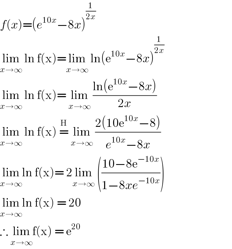 f(x)=(e^(10x) −8x)^(1/(2x))   lim_(x→∞)  ln f(x)=lim_(x→∞)  ln(e^(10x) −8x)^(1/(2x))   lim_(x→∞)  ln f(x)= lim_(x→∞)  ((ln(e^(10x) −8x))/(2x))  lim_(x→∞)  ln f(x) =^H  lim_(x→∞)  ((2(10e^(10x) −8))/(e^(10x) −8x))  lim_(x→∞) ln f(x)= 2lim_(x→∞)  (((10−8e^(−10x) )/(1−8xe^(−10x) )))  lim_(x→∞) ln f(x) = 20  ∴ lim_(x→∞) f(x) = e^(20)    