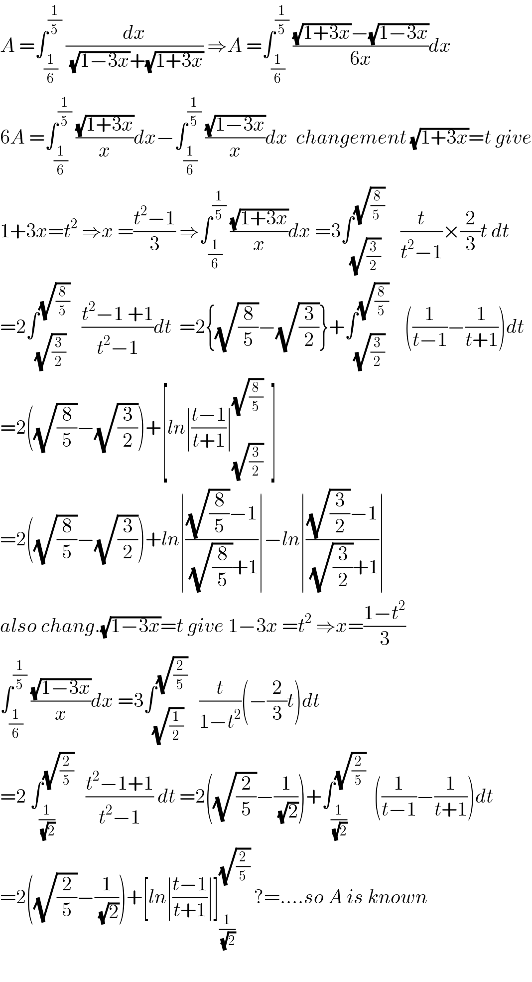 A =∫_(1/6) ^(1/5)  (dx/((√(1−3x))+(√(1+3x)))) ⇒A =∫_(1/6) ^(1/5)  (((√(1+3x))−(√(1−3x)))/(6x))dx  6A =∫_(1/6) ^(1/5)  ((√(1+3x))/x)dx−∫_(1/6) ^(1/5)  ((√(1−3x))/x)dx  changement (√(1+3x))=t give  1+3x=t^2  ⇒x =((t^2 −1)/3) ⇒∫_(1/6) ^(1/5)  ((√(1+3x))/x)dx =3∫_(√(3/2)) ^(√(8/(5 )))     (t/(t^2 −1))×(2/3)t dt  =2∫_(√(3/2)) ^(√(8/5))    ((t^2 −1 +1)/(t^2 −1))dt  =2{(√(8/5))−(√(3/2))}+∫_(√(3/2)) ^(√(8/5))     ((1/(t−1))−(1/(t+1)))dt  =2((√(8/5))−(√(3/2)))+[ln∣((t−1)/(t+1))∣_(√(3/2)) ^(√(8/5))   ]  =2((√(8/5))−(√(3/2)))+ln∣(((√(8/5))−1)/((√(8/5))+1))∣−ln∣(((√(3/2))−1)/((√(3/2))+1))∣  also chang.(√(1−3x))=t give 1−3x =t^2  ⇒x=((1−t^2 )/3)  ∫_(1/6) ^(1/5)  ((√(1−3x))/x)dx =3∫_(√(1/2)) ^(√(2/5))    (t/(1−t^2 ))(−(2/3)t)dt  =2 ∫_(1/(√2)) ^(√(2/5))    ((t^2 −1+1)/(t^2 −1)) dt =2((√(2/5))−(1/(√2)))+∫_(1/(√2)) ^(√(2/5))   ((1/(t−1))−(1/(t+1)))dt  =2((√(2/5))−(1/(√2)))+[ln∣((t−1)/(t+1))∣]_(1/(√2)) ^(√(2/5))  ?=....so A is known    