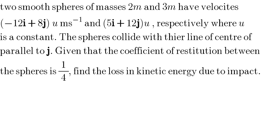 two smooth spheres of masses 2m and 3m have velocites  (−12i + 8j) u ms^(−1)  and (5i + 12j)u , respectively where u   is a constant. The spheres collide with thier line of centre of  parallel to j. Given that the coefficient of restitution between  the spheres is (1/4), find the loss in kinetic energy due to impact.  