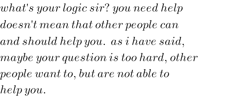 what′s your logic sir? you need help  doesn′t mean that other people can  and should help you.  as i have said,  maybe your question is too hard, other  people want to, but are not able to  help you.  