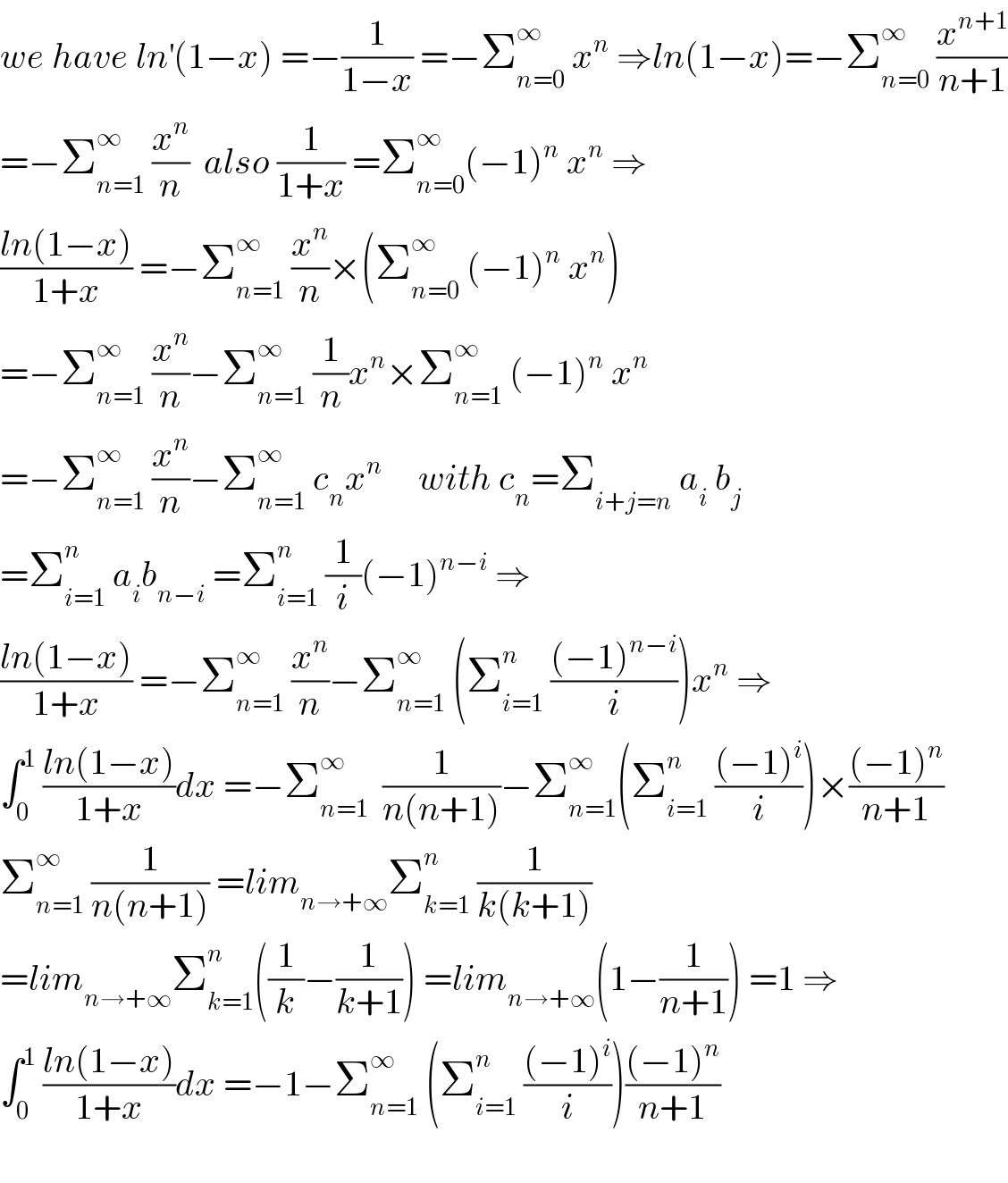 we have ln^′ (1−x) =−(1/(1−x)) =−Σ_(n=0) ^∞  x^n  ⇒ln(1−x)=−Σ_(n=0) ^∞  (x^(n+1) /(n+1))  =−Σ_(n=1) ^∞  (x^n /n)  also (1/(1+x)) =Σ_(n=0) ^∞ (−1)^n  x^n  ⇒  ((ln(1−x))/(1+x)) =−Σ_(n=1) ^∞  (x^n /n)×(Σ_(n=0) ^∞  (−1)^n  x^n )  =−Σ_(n=1) ^∞  (x^n /n)−Σ_(n=1) ^∞  (1/n)x^n ×Σ_(n=1) ^∞  (−1)^n  x^n   =−Σ_(n=1) ^∞  (x^n /n)−Σ_(n=1) ^∞  c_n x^n      with c_n =Σ_(i+j=n)  a_i  b_j   =Σ_(i=1) ^n  a_i b_(n−i)  =Σ_(i=1) ^n  (1/i)(−1)^(n−i)  ⇒  ((ln(1−x))/(1+x)) =−Σ_(n=1) ^∞  (x^n /n)−Σ_(n=1) ^∞  (Σ_(i=1) ^n  (((−1)^(n−i) )/i))x^n  ⇒  ∫_0 ^1  ((ln(1−x))/(1+x))dx =−Σ_(n=1) ^∞   (1/(n(n+1)))−Σ_(n=1) ^∞ (Σ_(i=1) ^n  (((−1)^i )/i))×(((−1)^n )/(n+1))  Σ_(n=1) ^∞  (1/(n(n+1))) =lim_(n→+∞) Σ_(k=1) ^n  (1/(k(k+1)))  =lim_(n→+∞) Σ_(k=1) ^n ((1/k)−(1/(k+1))) =lim_(n→+∞) (1−(1/(n+1))) =1 ⇒  ∫_0 ^1  ((ln(1−x))/(1+x))dx =−1−Σ_(n=1) ^∞  (Σ_(i=1) ^n  (((−1)^i )/i))(((−1)^n )/(n+1))    