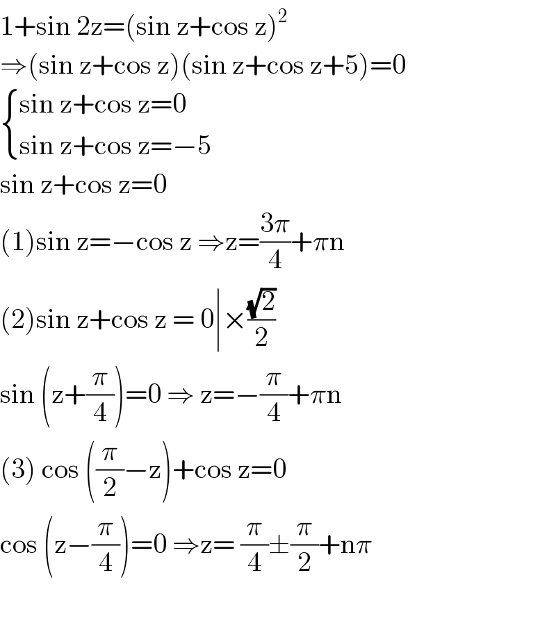 1+sin 2z=(sin z+cos z)^2   ⇒(sin z+cos z)(sin z+cos z+5)=0   { ((sin z+cos z=0)),((sin z+cos z=−5)) :}  sin z+cos z=0  (1)sin z=−cos z ⇒z=((3π)/4)+πn  (2)sin z+cos z = 0∣×((√2)/2)  sin (z+(π/4))=0 ⇒ z=−(π/4)+πn  (3) cos ((π/2)−z)+cos z=0  cos (z−(π/4))=0 ⇒z= (π/4)±(π/2)+nπ    