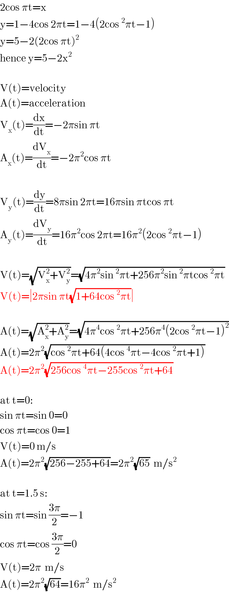 2cos πt=x  y=1−4cos 2πt=1−4(2cos^2 πt−1)  y=5−2(2cos πt)^2   hence y=5−2x^2     V(t)=velocity  A(t)=acceleration  V_x (t)=(dx/dt)=−2πsin πt  A_x (t)=(dV_x /dt)=−2π^2 cos πt    V_y (t)=(dy/dt)=8πsin 2πt=16πsin πtcos πt  A_y (t)=(dV_y /dt)=16π^2 cos 2πt=16π^2 (2cos^2 πt−1)    V(t)=(√(V_x ^2 +V_y ^2 ))=(√(4π^2 sin^2 πt+256π^2 sin^2 πtcos^2 πt))  V(t)=∣2πsin πt(√(1+64cos^2 πt))∣    A(t)=(√(A_x ^2 +A_y ^2 ))=(√(4π^4 cos^2 πt+256π^4 (2cos^2 πt−1)^2 ))  A(t)=2π^2 (√(cos^2 πt+64(4cos^4 πt−4cos^2 πt+1)))  A(t)=2π^2 (√(256cos^4 πt−255cos^2 πt+64))    at t=0:  sin πt=sin 0=0  cos πt=cos 0=1  V(t)=0 m/s  A(t)=2π^2 (√(256−255+64))=2π^2 (√(65))  m/s^2     at t=1.5 s:  sin πt=sin ((3π)/2)=−1  cos πt=cos ((3π)/2)=0  V(t)=2π  m/s  A(t)=2π^2 (√(64))=16π^2   m/s^2   