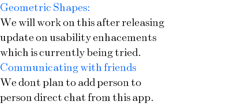 Geometric Shapes:  We will work on this after releasing  update on usability enhacements  which is currently being tried.  Communicating with friends  We dont plan to add person to  person direct chat from this app.  