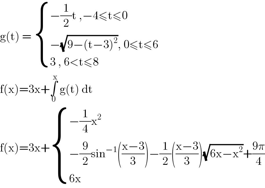 g(t) =  { ((−(1/2)t ,−4≤t≤0)),((−(√(9−(t−3)^2 )), 0≤t≤6)),((3 , 6<t≤8)) :}  f(x)=3x+∫_0 ^x  g(t) dt   f(x)=3x+ { ((−(1/4)x^2 )),((−(9/2)sin^(−1) (((x−3)/3))−(1/2)(((x−3)/3))(√(6x−x^2 ))+((9π)/4))),((6x )) :}  
