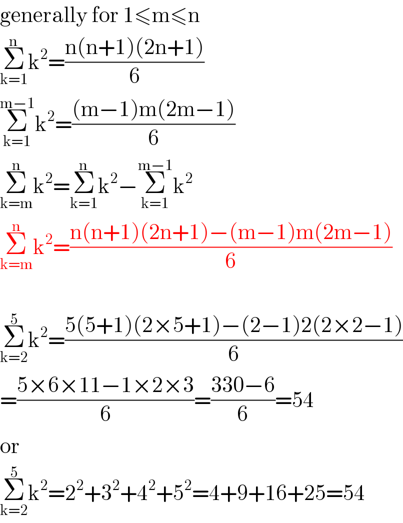 generally for 1≤m≤n  Σ_(k=1) ^n k^2 =((n(n+1)(2n+1))/6)  Σ_(k=1) ^(m−1) k^2 =(((m−1)m(2m−1))/6)  Σ_(k=m) ^n k^2 =Σ_(k=1) ^n k^2 −Σ_(k=1) ^(m−1) k^2   Σ_(k=m) ^n k^2 =((n(n+1)(2n+1)−(m−1)m(2m−1))/6)    Σ_(k=2) ^5 k^2 =((5(5+1)(2×5+1)−(2−1)2(2×2−1))/6)  =((5×6×11−1×2×3)/6)=((330−6)/6)=54  or  Σ_(k=2) ^5 k^2 =2^2 +3^2 +4^2 +5^2 =4+9+16+25=54  