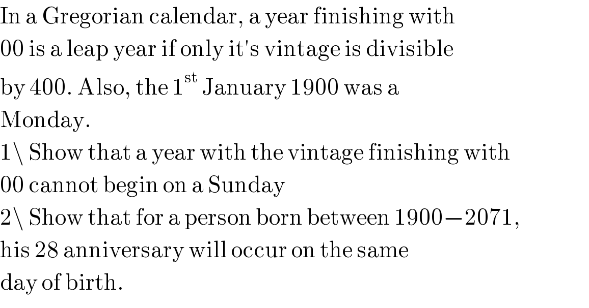 In a Gregorian calendar, a year finishing with  00 is a leap year if only it′s vintage is divisible  by 400. Also, the 1^(st)  January 1900 was a  Monday.  1\ Show that a year with the vintage finishing with  00 cannot begin on a Sunday  2\ Show that for a person born between 1900−2071,  his 28 anniversary will occur on the same  day of birth.  