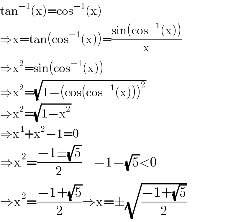 tan^(−1) (x)=cos^(−1) (x)  ⇒x=tan(cos^(−1) (x))=((sin(cos^(−1) (x)))/x)  ⇒x^2 =sin(cos^(−1) (x))  ⇒x^2 =(√(1−(cos(cos^(−1) (x)))^2 ))  ⇒x^2 =(√(1−x^2 ))  ⇒x^4 +x^2 −1=0  ⇒x^2 =((−1±(√5))/2)     −1−(√5)<0  ⇒x^2 =((−1+(√5))/2)⇒x=±(√((−1+(√5))/2))  