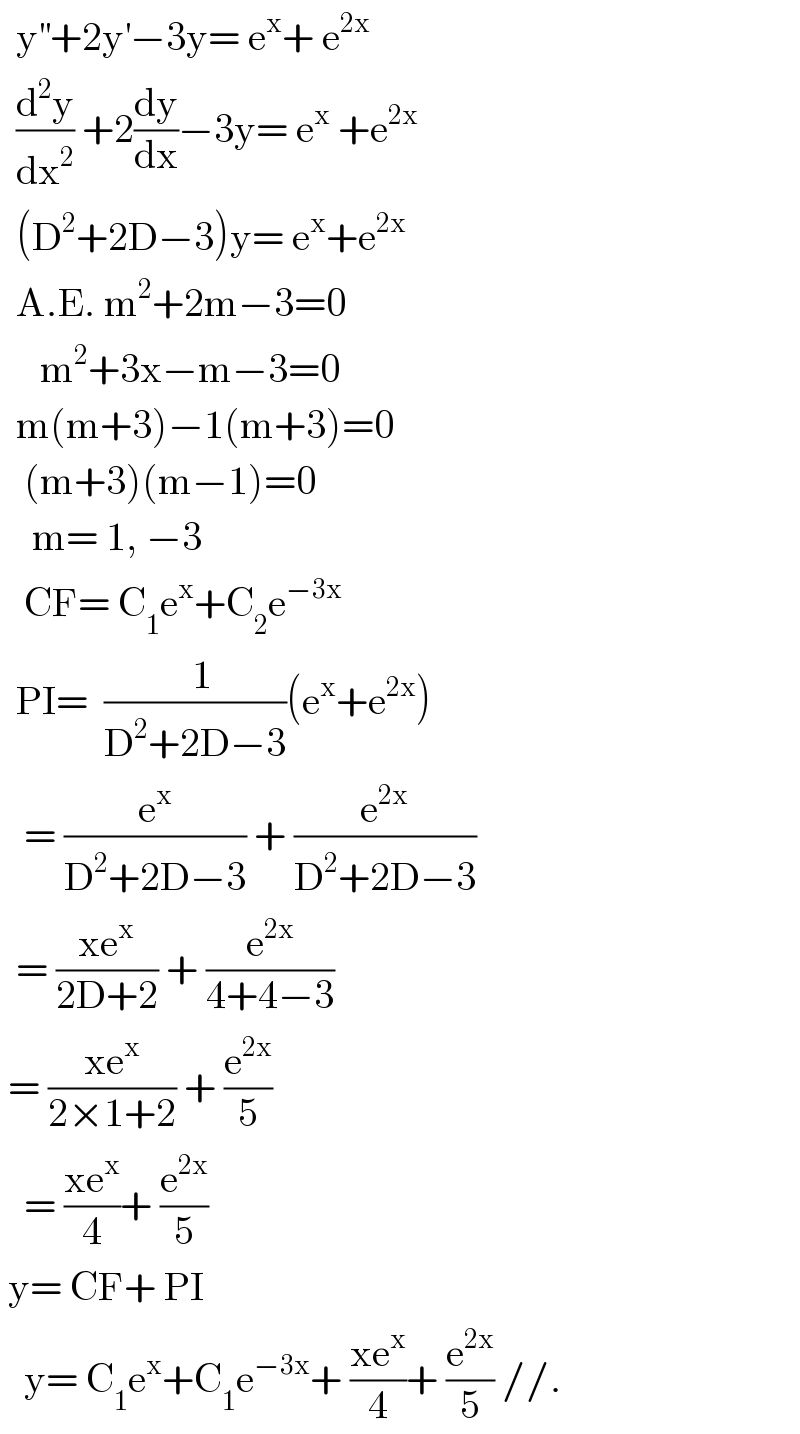   y^(′′) +2y^′ −3y= e^x + e^(2x)     (d^2 y/dx^2 ) +2(dy/dx)−3y= e^x  +e^(2x)     (D^2 +2D−3)y= e^x +e^(2x)     A.E. m^2 +2m−3=0       m^2 +3x−m−3=0    m(m+3)−1(m+3)=0     (m+3)(m−1)=0      m= 1, −3     CF= C_1 e^x +C_2 e^(−3x)     PI=  ((  1)/(D^2 +2D−3))(e^x +e^(2x) )     = (e^x /(D^2 +2D−3)) + (e^(2x) /(D^2 +2D−3))    = ((xe^x )/(2D+2)) + (e^(2x) /(4+4−3))   = ((xe^x )/(2×1+2)) + (e^(2x) /5)     = ((xe^x )/4)+ (e^(2x) /5)   y= CF+ PI     y= C_1 e^x +C_1 e^(−3x) + ((xe^x )/4)+ (e^(2x) /5) //.  