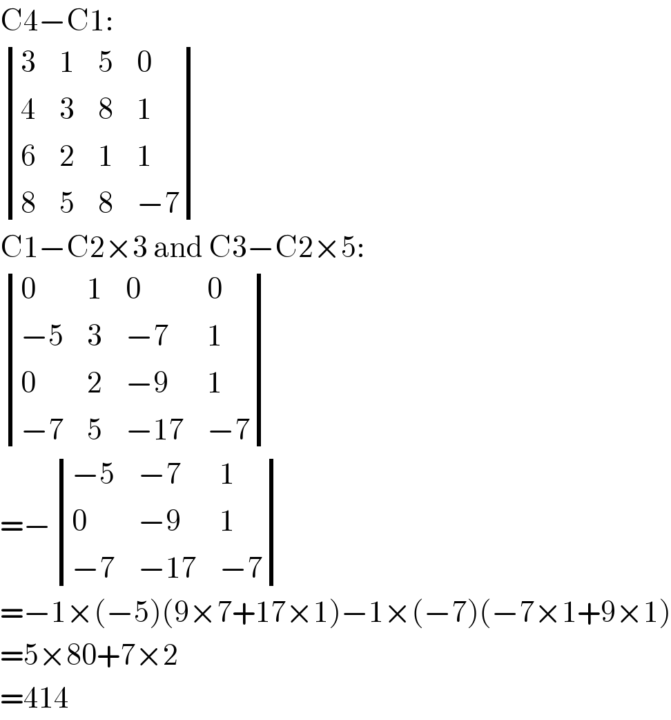 C4−C1:   determinant ((3,1,5,0),(4,3,8,1),(6,2,1,1),(8,5,8,(−7)))  C1−C2×3 and C3−C2×5:   determinant ((0,1,0,0),((−5),3,(−7),1),(0,2,(−9),1),((−7),5,(−17),(−7)))  =− determinant (((−5),(−7),1),(0,(−9),1),((−7),(−17),(−7)))  =−1×(−5)(9×7+17×1)−1×(−7)(−7×1+9×1)  =5×80+7×2  =414  