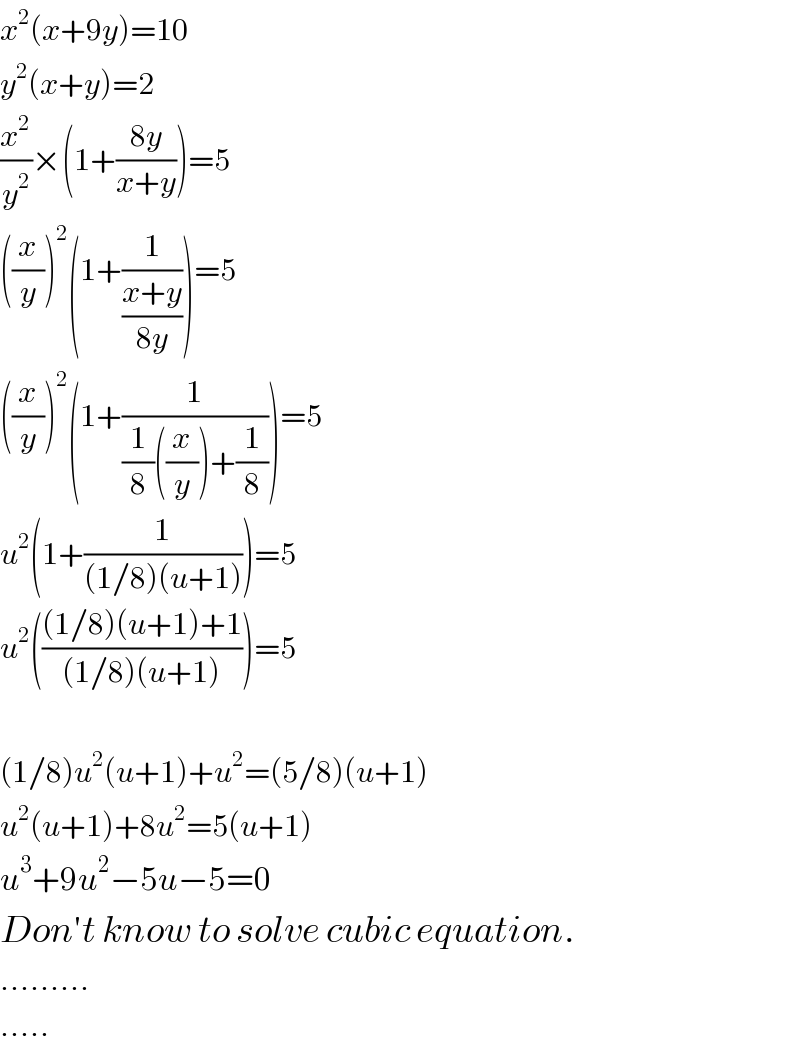 x^2 (x+9y)=10  y^2 (x+y)=2  (x^2 /y^2 )×(1+((8y)/(x+y)))=5  ((x/y))^2 (1+(1/((x+y)/(8y))))=5  ((x/y))^2 (1+(1/((1/8)((x/y))+(1/8))))=5  u^2 (1+(1/((1/8)(u+1))))=5  u^2 ((((1/8)(u+1)+1)/((1/8)(u+1))))=5    (1/8)u^2 (u+1)+u^2 =(5/8)(u+1)  u^2 (u+1)+8u^2 =5(u+1)  u^3 +9u^2 −5u−5=0  Don′t know to solve cubic equation.  .........  .....  