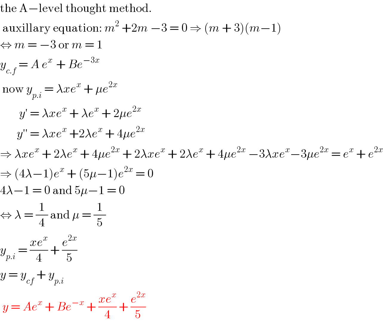 the A−level thought method.   auxillary equation: m^2  +2m −3 = 0 ⇒ (m + 3)(m−1)   ⇔ m = −3 or m = 1  y_(c.f)  = A e^(x )  + Be^(−3x)    now y_(p.i)  = λxe^x  + μe^(2x)           y′ = λxe^x  + λe^x  + 2μe^(2x)          y′′ = λxe^x  +2λe^x  + 4μe^(2x)   ⇒ λxe^x  + 2λe^x  + 4μe^(2x)  + 2λxe^x  + 2λe^x  + 4μe^(2x)  −3λxe^x −3μe^(2x)  = e^x  + e^(2x)   ⇒ (4λ−1)e^x  + (5μ−1)e^(2x)  = 0  4λ−1 = 0 and 5μ−1 = 0  ⇔ λ = (1/4) and μ = (1/5)  y_(p.i)  = ((xe^x )/4) + (e^(2x) /5)  y = y_(cf)  + y_(p.i)    y = Ae^x  + Be^(−x)  + ((xe^x )/4) + (e^(2x) /5)  