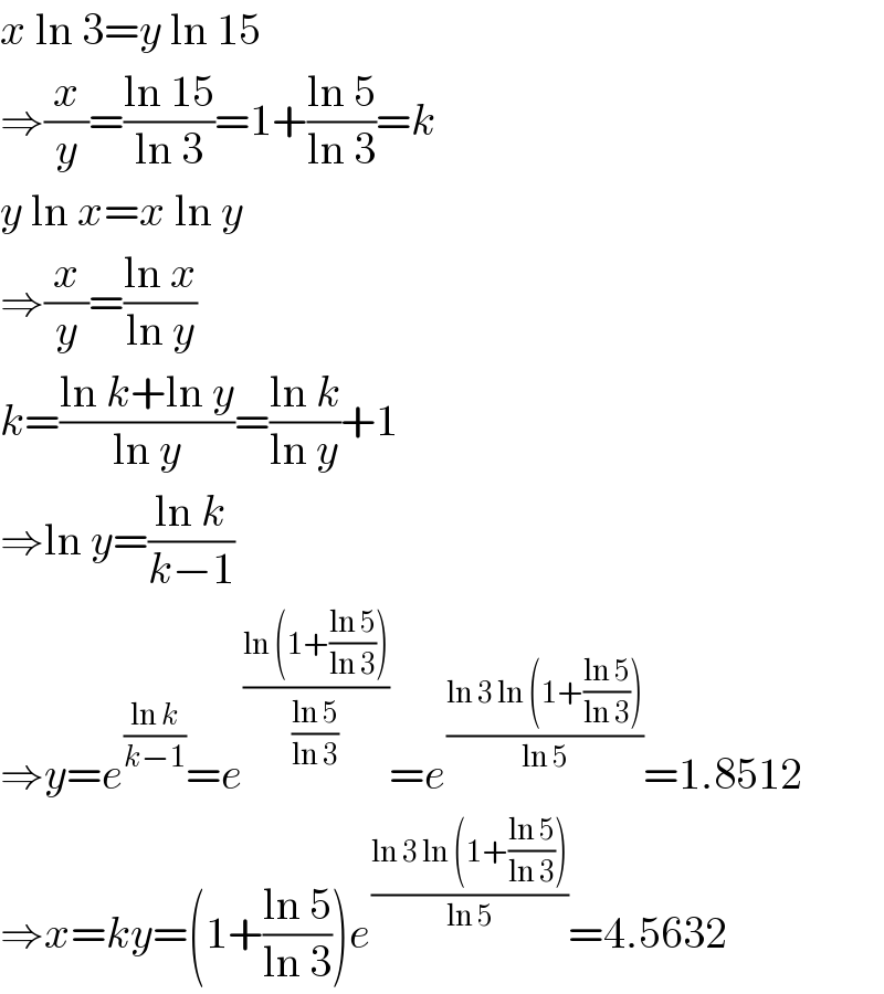 x ln 3=y ln 15  ⇒(x/y)=((ln 15)/(ln 3))=1+((ln 5)/(ln 3))=k  y ln x=x ln y  ⇒(x/y)=((ln x)/(ln y))  k=((ln k+ln y)/(ln y))=((ln k)/(ln y))+1  ⇒ln y=((ln k)/(k−1))  ⇒y=e^((ln k)/(k−1)) =e^((ln (1+((ln 5)/(ln 3))))/((ln 5)/(ln 3))) =e^((ln 3 ln (1+((ln 5)/(ln 3))))/(ln 5)) =1.8512  ⇒x=ky=(1+((ln 5)/(ln 3)))e^((ln 3 ln (1+((ln 5)/(ln 3))))/(ln 5)) =4.5632  