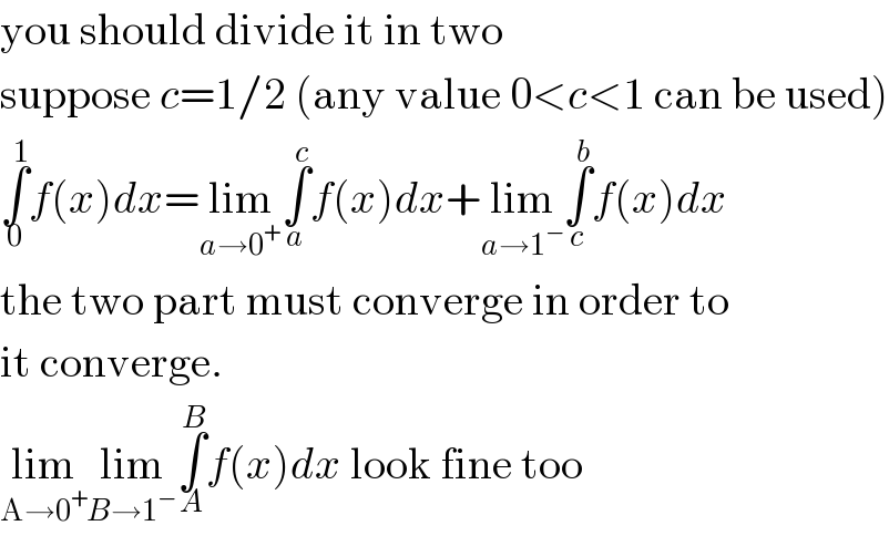 you should divide it in two  suppose c=1/2 (any value 0<c<1 can be used)  ∫_0 ^1 f(x)dx=lim_(a→0^+ ) ∫_a ^c f(x)dx+lim_(a→1^− ) ∫_c ^b f(x)dx  the two part must converge in order to  it converge.  lim_(A→0^+ ) lim_(B→1^− ) ∫_A ^B f(x)dx look fine too  