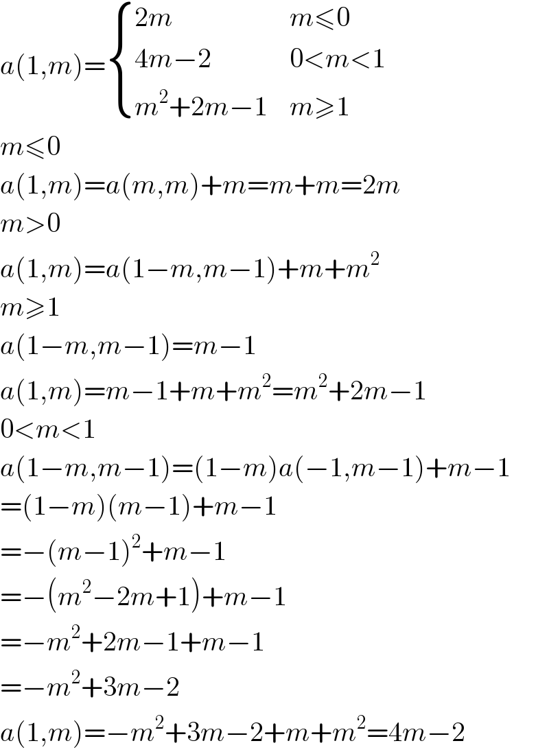 a(1,m)= { ((2m),(m≤0)),((4m−2),(0<m<1)),((m^2 +2m−1),(m≥1)) :}  m≤0  a(1,m)=a(m,m)+m=m+m=2m  m>0  a(1,m)=a(1−m,m−1)+m+m^2   m≥1  a(1−m,m−1)=m−1  a(1,m)=m−1+m+m^2 =m^2 +2m−1  0<m<1  a(1−m,m−1)=(1−m)a(−1,m−1)+m−1  =(1−m)(m−1)+m−1  =−(m−1)^2 +m−1  =−(m^2 −2m+1)+m−1  =−m^2 +2m−1+m−1  =−m^2 +3m−2  a(1,m)=−m^2 +3m−2+m+m^2 =4m−2  