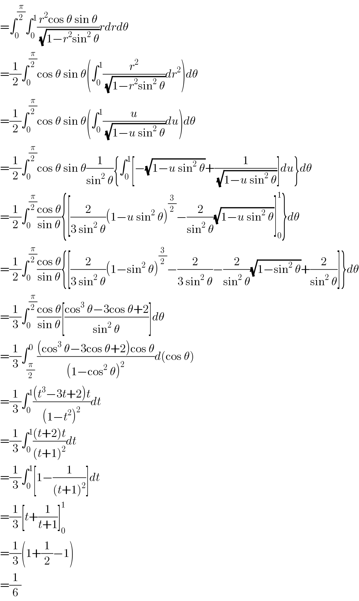 =∫_0 ^(π/2) ∫_0 ^1 ((r^2 cos θ sin θ)/(√(1−r^2 sin^2  θ)))rdrdθ  =(1/2)∫_0 ^(π/2) cos θ sin θ(∫_0 ^1 (r^2 /(√(1−r^2 sin^2  θ)))dr^2 )dθ  =(1/2)∫_0 ^(π/2) cos θ sin θ(∫_0 ^1 (u/(√(1−u sin^2  θ)))du)dθ  =(1/2)∫_0 ^(π/2) cos θ sin θ(1/(sin^2  θ)){∫_0 ^1 [−(√(1−u sin^2  θ))+(1/(√(1−u sin^2  θ)))]du}dθ  =(1/2)∫_0 ^(π/2) ((cos θ)/(sin θ)){[(2/(3 sin^2  θ))(1−u sin^2  θ)^(3/2) −(2/(sin^2  θ))(√(1−u sin^2  θ))]_0 ^1 }dθ  =(1/2)∫_0 ^(π/2) ((cos θ)/(sin θ)){[(2/(3 sin^2  θ))(1−sin^2  θ)^(3/2) −(2/(3 sin^2  θ))−(2/(sin^2  θ))(√(1−sin^2  θ))+(2/(sin^2  θ))]}dθ  =(1/3)∫_0 ^(π/2) ((cos θ)/(sin θ))[((cos^3  θ−3cos θ+2)/(sin^2  θ))]dθ  =(1/3)∫_(π/2) ^0 (((cos^3  θ−3cos θ+2)cos θ)/((1−cos^2  θ)^2 ))d(cos θ)  =(1/3)∫_0 ^1 (((t^3 −3t+2)t)/((1−t^2 )^2 ))dt  =(1/3)∫_0 ^1 (((t+2)t)/((t+1)^2 ))dt  =(1/3)∫_0 ^1 [1−(1/((t+1)^2 ))]dt  =(1/3)[t+(1/(t+1))]_0 ^1   =(1/3)(1+(1/2)−1)  =(1/6)  