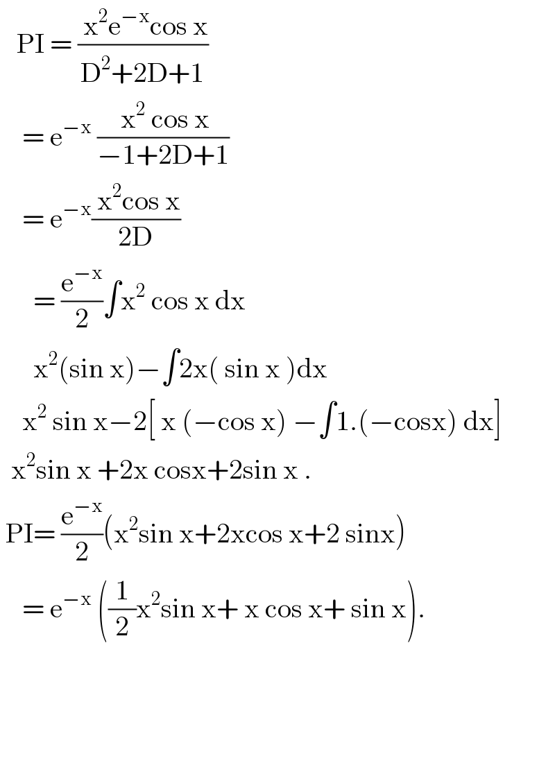    PI = (( x^2 e^(−x) cos x)/(D^2 +2D+1))       = e^(−x)  (( x^2  cos x)/(−1+2D+1))      = e^(−x) (( x^2 cos x)/(2D))        = (e^(−x) /2)∫x^2  cos x dx        x^2 (sin x)−∫2x( sin x )dx      x^2  sin x−2[ x (−cos x) −∫1.(−cosx) dx]    x^2 sin x +2x cosx+2sin x .   PI= (e^(−x) /2)(x^2 sin x+2xcos x+2 sinx)      = e^(−x)  ((1/2)x^2 sin x+ x cos x+ sin x).            