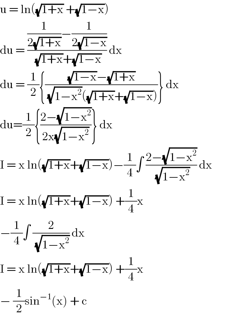u = ln((√(1+x)) +(√(1−x)))  du = (((1/(2(√(1+x))))−(1/(2(√(1−x)))))/((√(1+x))+(√(1−x)))) dx  du = (1/2){(((√(1−x))−(√(1+x)))/((√(1−x^2 ))((√(1+x))+(√(1−x)))))} dx  du=(1/2){((2−(√(1−x^2 )))/(2x(√(1−x^2 ))))} dx  I = x ln((√(1+x))+(√(1−x)))−(1/4)∫ ((2−(√(1−x^2 )))/(√(1−x^2 ))) dx   I = x ln((√(1+x))+(√(1−x))) +(1/4)x  −(1/4)∫ (2/(√(1−x^2 ))) dx   I = x ln((√(1+x))+(√(1−x))) +(1/4)x   − (1/2)sin^(−1) (x) + c   
