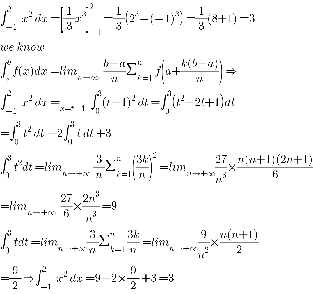 ∫_(−1) ^2  x^2  dx =[(1/3)x^3 ]_(−1) ^2  =(1/3)(2^3 −(−1)^3 ) =(1/3)(8+1) =3  we know  ∫_a ^b f(x)dx =lim_(n→∞)   ((b−a)/n)Σ_(k=1) ^n  f(a+((k(b−a))/n)) ⇒  ∫_(−1) ^2  x^2  dx =_(x=t−1)   ∫_0 ^3 (t−1)^2  dt =∫_0 ^3 (t^2 −2t+1)dt  =∫_0 ^3  t^2  dt −2∫_0 ^3  t dt +3  ∫_0 ^3  t^2 dt =lim_(n→+∞)  (3/n)Σ_(k=1) ^n (((3k)/n))^2  =lim_(n→+∞) ((27)/n^3 )×((n(n+1)(2n+1))/6)  =lim_(n→+∞)   ((27)/6)×((2n^3 )/n^3 ) =9  ∫_0 ^3  tdt =lim_(n→+∞) (3/n)Σ_(k=1) ^n  ((3k)/n) =lim_(n→+∞) (9/n^2 )×((n(n+1))/2)  =(9/2) ⇒∫_(−1) ^2  x^2  dx =9−2×(9/2) +3 =3  