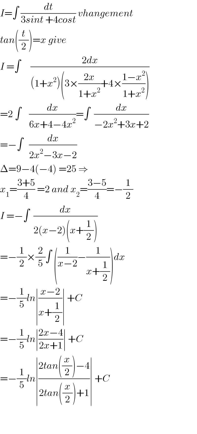 I=∫ (dt/(3sint +4cost)) vhangement  tan((t/2))=x give  I =∫     ((2dx)/((1+x^2 )(3×((2x)/(1+x^2 ))+4×((1−x^2 )/(1+x^2 )))))  =2 ∫    (dx/(6x+4−4x^2 ))=∫  (dx/(−2x^2 +3x+2))  =−∫   (dx/(2x^2 −3x−2))  Δ=9−4(−4) =25 ⇒  x_1 =((3+5)/4) =2 and x_2 =((3−5)/4)=−(1/2)  I =−∫  (dx/(2(x−2)(x+(1/2))))  =−(1/2)×(2/5)∫ ((1/(x−2))−(1/(x+(1/2))))dx  =−(1/5)ln∣((x−2)/(x+(1/2)))∣ +C  =−(1/5)ln∣((2x−4)/(2x+1))∣ +C  =−(1/5)ln∣((2tan((x/2))−4)/(2tan((x/2))+1))∣ +C      