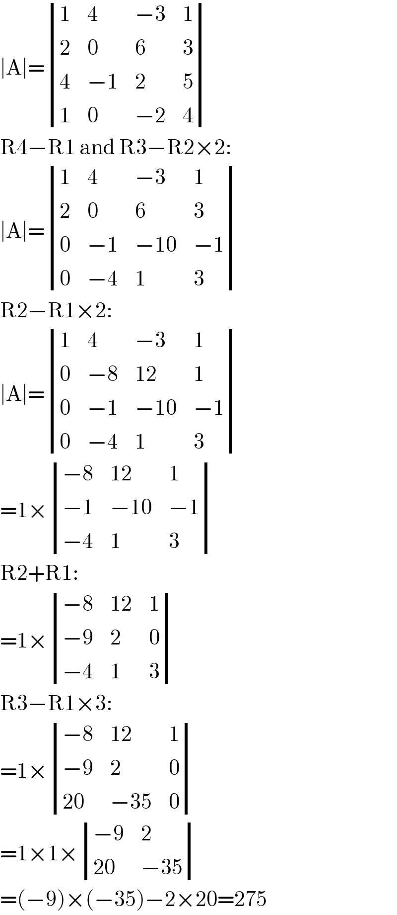 ∣A∣= determinant ((1,4,(−3),1),(2,0,6,3),(4,(−1),2,5),(1,0,(−2),4))  R4−R1 and R3−R2×2:  ∣A∣= determinant ((1,4,(−3),1),(2,0,6,3),(0,(−1),(−10),(−1)),(0,(−4),1,3))  R2−R1×2:  ∣A∣= determinant ((1,4,(−3),1),(0,(−8),(12),1),(0,(−1),(−10),(−1)),(0,(−4),1,3))  =1× determinant (((−8),(12),1),((−1),(−10),(−1)),((−4),1,3))  R2+R1:  =1× determinant (((−8),(12),1),((−9),2,0),((−4),1,3))  R3−R1×3:  =1× determinant (((−8),(12),1),((−9),2,0),((20),(−35),0))  =1×1× determinant (((−9),2),((20),(−35)))  =(−9)×(−35)−2×20=275  