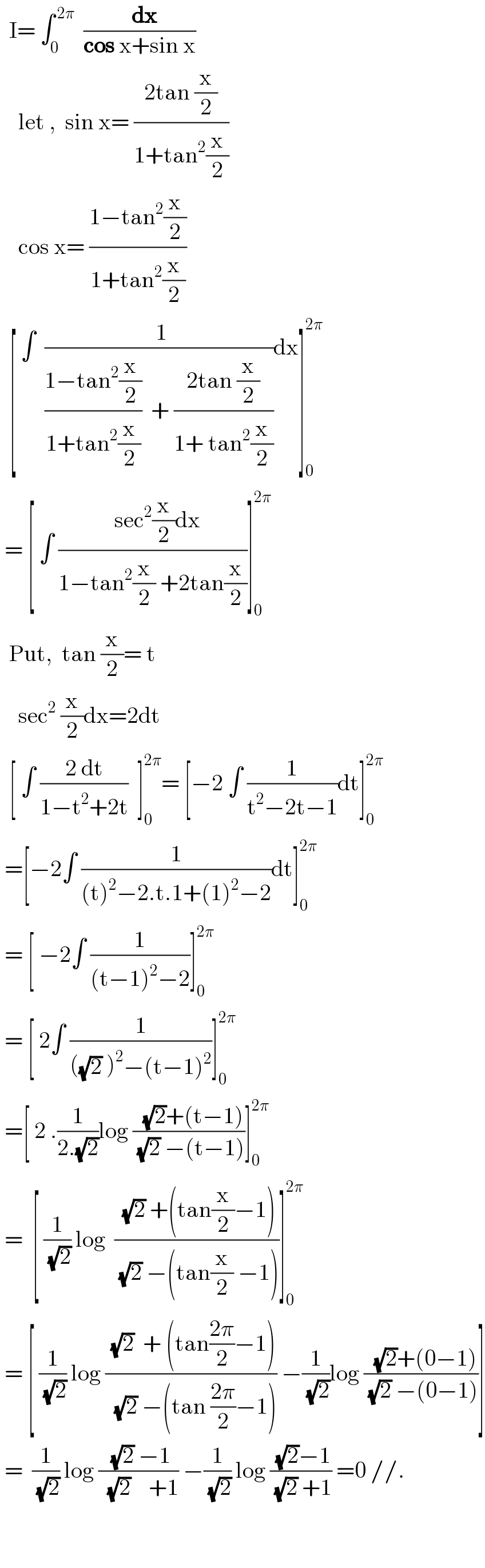   I= ∫_0 ^( 2π)   ((  dx)/(cos x+sin x))      let ,  sin x= ((2tan (x/2))/(1+tan^2 (x/2)))      cos x= ((1−tan^2 (x/2))/(1+tan^2 (x/2)))    [ ∫  (( 1)/(((1−tan^2 (x/2))/(1+tan^2 (x/2)))  + ((2tan (x/2))/(1+ tan^2 (x/2)))))dx]_0 ^(2π)    = [ ∫ ((  sec^2 (x/2)dx)/(1−tan^2 (x/2) +2tan(x/2)))]_0 ^(2π)     Put,  tan (x/2)= t      sec^2  (x/2)dx=2dt    [ ∫ ((2 dt)/(1−t^2 +2t))  ]_0 ^(2π) = [−2 ∫ (1/(t^2 −2t−1))dt]_0 ^(2π)    =[−2∫ (1/((t)^2 −2.t.1+(1)^2 −2))dt]_0 ^(2π)    = [ −2∫ (1/((t−1)^2 −2))]_0 ^(2π)    = [ 2∫ (1/(((√2) )^2 −(t−1)^2 ))]_0 ^(2π)    =[ 2 .(1/(2.(√2)))log ((  (√2)+(t−1))/( (√2) −(t−1)))]_0 ^(2π)    =  [ (1/(√2)) log  (( (√2) +(tan(x/2)−1))/( (√2) −(tan(x/2) −1)))]_0 ^(2π)    = [ (1/(√2)) log (( (√2)  + (tan((2π)/2)−1))/(  (√2) −(tan ((2π)/2)−1))) −(1/(√2))log ((  (√2)+(0−1))/( (√2) −(0−1)))]   =  (1/(√2)) log (( (√2) −1)/(  (√2)    +1)) −(1/(√2)) log (( (√2)−1)/( (√2) +1)) =0 //.       