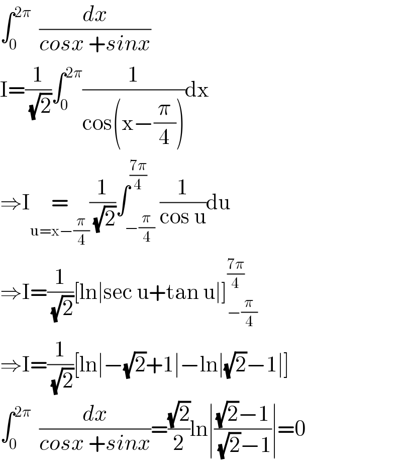 ∫_0 ^(2π)   (dx/(cosx +sinx))  I=(1/(√2))∫_0 ^(2π) (1/(cos(x−(π/4))))dx  ⇒I=_(u=x−(π/4)) (1/(√2))∫_(−(π/4)) ^((7π)/4) (1/(cos u))du  ⇒I=(1/(√2))[ln∣sec u+tan u∣]_(−(π/4)) ^((7π)/4)   ⇒I=(1/(√2))[ln∣−(√2)+1∣−ln∣(√2)−1∣]  ∫_0 ^(2π)   (dx/(cosx +sinx))=((√2)/2)ln∣(((√2)−1)/((√2)−1))∣=0  