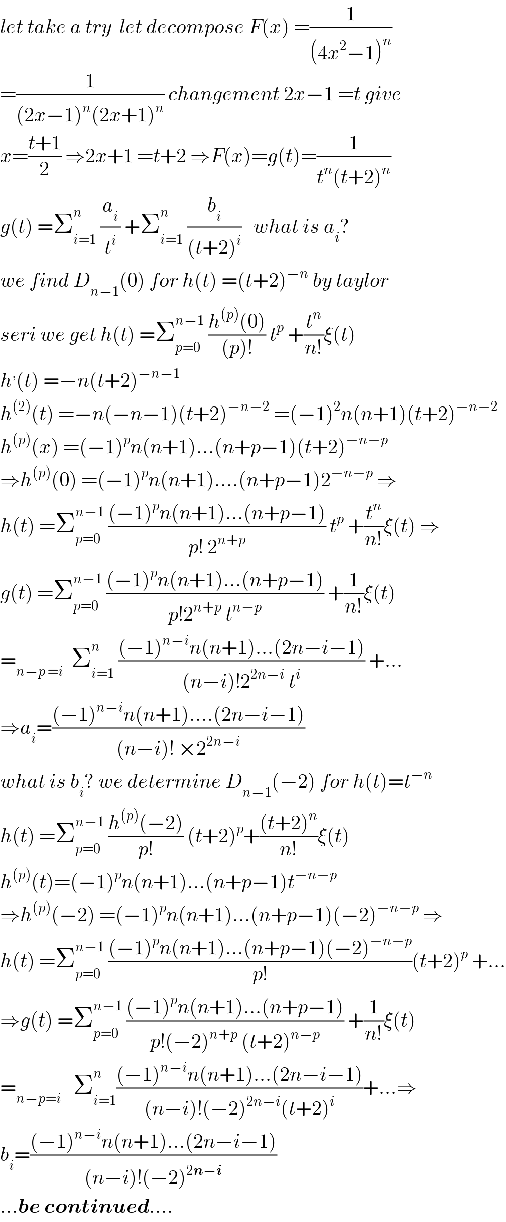 let take a try  let decompose F(x) =(1/((4x^2 −1)^n ))  =(1/((2x−1)^n (2x+1)^n )) changement 2x−1 =t give  x=((t+1)/2) ⇒2x+1 =t+2 ⇒F(x)=g(t)=(1/(t^n (t+2)^n ))  g(t) =Σ_(i=1) ^n  (a_i /t^i ) +Σ_(i=1) ^n  (b_i /((t+2)^i ))   what is a_i ?  we find D_(n−1) (0) for h(t) =(t+2)^(−n)  by taylor  seri we get h(t) =Σ_(p=0) ^(n−1)  ((h^((p)) (0))/((p)!)) t^p  +(t^n /(n!))ξ(t)  h^, (t) =−n(t+2)^(−n−1)    h^((2)) (t) =−n(−n−1)(t+2)^(−n−2)  =(−1)^2 n(n+1)(t+2)^(−n−2)   h^((p)) (x) =(−1)^p n(n+1)...(n+p−1)(t+2)^(−n−p)   ⇒h^((p)) (0) =(−1)^p n(n+1)....(n+p−1)2^(−n−p)  ⇒  h(t) =Σ_(p=0) ^(n−1)  (((−1)^p n(n+1)...(n+p−1))/(p! 2^(n+p) )) t^p  +(t^n /(n!))ξ(t) ⇒  g(t) =Σ_(p=0) ^(n−1)  (((−1)^p n(n+1)...(n+p−1))/(p!2^(n+p)  t^(n−p) )) +(1/(n!))ξ(t)  =_(n−p =i)   Σ_(i=1) ^n  (((−1)^(n−i) n(n+1)...(2n−i−1))/((n−i)!2^(2n−i)  t^i )) +...  ⇒a_i =(((−1)^(n−i) n(n+1)....(2n−i−1))/((n−i)! ×2^(2n−i) ))  what is b_i ? we determine D_(n−1) (−2) for h(t)=t^(−n)   h(t) =Σ_(p=0) ^(n−1)  ((h^((p)) (−2))/(p!)) (t+2)^p +(((t+2)^n )/(n!))ξ(t)  h^((p)) (t)=(−1)^p n(n+1)...(n+p−1)t^(−n−p)   ⇒h^((p)) (−2) =(−1)^p n(n+1)...(n+p−1)(−2)^(−n−p)  ⇒  h(t) =Σ_(p=0) ^(n−1)  (((−1)^p n(n+1)...(n+p−1)(−2)^(−n−p) )/(p!))(t+2)^p  +...  ⇒g(t) =Σ_(p=0) ^(n−1)  (((−1)^p n(n+1)...(n+p−1))/(p!(−2)^(n+p)  (t+2)^(n−p) )) +(1/(n!))ξ(t)  =_(n−p=i)    Σ_(i=1) ^n (((−1)^(n−i) n(n+1)...(2n−i−1))/((n−i)!(−2)^(2n−i) (t+2)^i ))+...⇒  b_i =(((−1)^(n−i) n(n+1)...(2n−i−1))/((n−i)!(−2)^(2n−i) ))  ...be continued....  