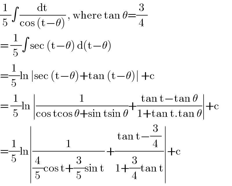 (1/5)∫ (dt/(cos (t−θ))) , where tan θ=(3/4)  = (1/5)∫ sec (t−θ) d(t−θ)   =(1/5)ln ∣sec (t−θ)+tan (t−θ)∣ +c   = (1/5)ln ∣(1/(cos tcos θ+sin tsin θ))+((tan t−tan θ)/(1+tan t.tan θ))∣+c  =(1/5)ln∣(1/((4/5)cos t+(3/5)sin t)) +((tan t−(3/4))/(1+(3/4)tan t))∣+c  