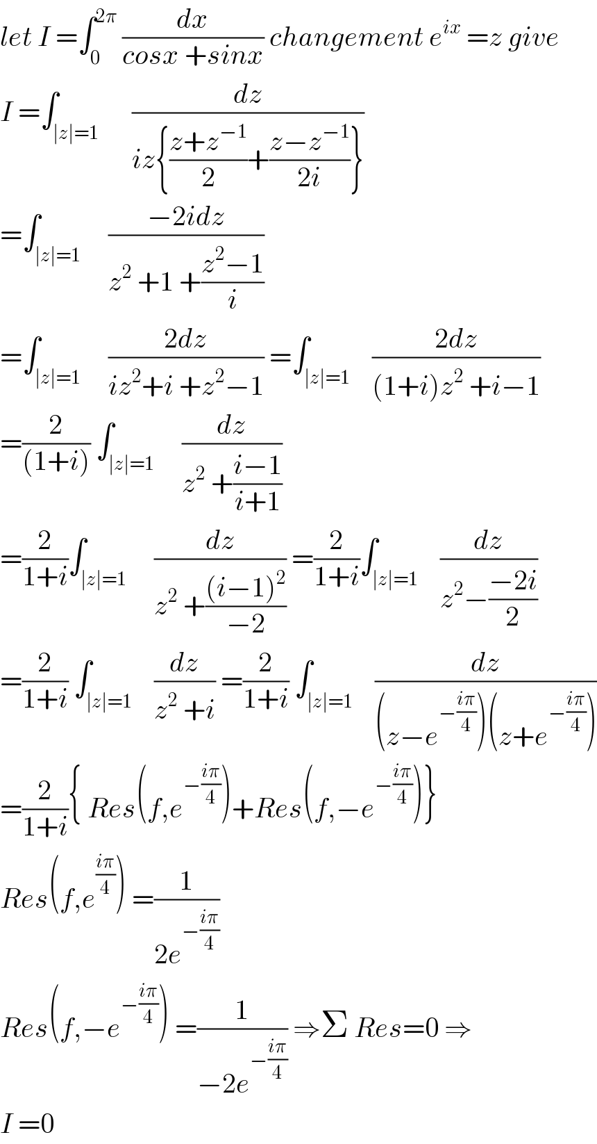let I =∫_0 ^(2π)  (dx/(cosx +sinx)) changement e^(ix)  =z give  I =∫_(∣z∣=1)      (dz/(iz{((z+z^(−1) )/2)+((z−z^(−1) )/(2i))}))  =∫_(∣z∣=1)     ((−2idz)/(z^2  +1 +((z^2 −1)/i)))   =∫_(∣z∣=1)     ((2dz)/(iz^2 +i +z^2 −1)) =∫_(∣z∣=1)    ((2dz)/((1+i)z^2  +i−1))  =(2/((1+i))) ∫_(∣z∣=1)     (dz/(z^2  +((i−1)/(i+1))))  =(2/(1+i))∫_(∣z∣=1)     (dz/(z^2  +(((i−1)^2 )/(−2)))) =(2/(1+i))∫_(∣z∣=1)    (dz/(z^2 −((−2i)/2)))  =(2/(1+i)) ∫_(∣z∣=1)    (dz/(z^2  +i)) =(2/(1+i)) ∫_(∣z∣=1)    (dz/((z−e^(−((iπ)/4)) )(z+e^(−((iπ)/4)) )))  =(2/(1+i)){ Res(f,e^(−((iπ)/4)) )+Res(f,−e^(−((iπ)/4)) )}  Res(f,e^((iπ)/4) ) =(1/(2e^(−((iπ)/4)) ))  Res(f,−e^(−((iπ)/4)) ) =(1/(−2e^(−((iπ)/4)) )) ⇒Σ Res=0 ⇒  I =0  