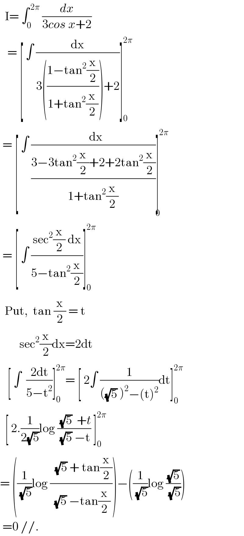   I= ∫_0 ^( 2π)  (dx/(3cos x+2))     = [ ∫ (dx/(3(((1−tan^2 (x/2))/(1+tan^2 (x/2))))+2))]_0 ^(2π)    = [ ∫ ((  dx)/((3−3tan^2 (x/2)+2+2tan^2 (x/2))/(1+tan^2 (x/2))))]^(2π) _0    = [ ∫ ((sec^2 (x/2) dx)/(5−tan^2 (x/2)))]_0 ^(2π)     Put,  tan (x/2) = t          sec^2 (x/2)dx=2dt     [ ∫  ((2dt)/(5−t^2 ))]_0 ^(2π) = [ 2∫ (1/(((√5) )^2 −(t)^2 ))dt]_0 ^(2π)     [ 2.(1/(2(√5)))log (( (√5)  +t)/( (√5) −t)) ]_0 ^(2π)   = ((1/(√5))log ((  (√5) + tan(x/2))/( (√5) −tan(x/2))))−((1/(√5))log ((√5)/(√5)))   =0 //.  