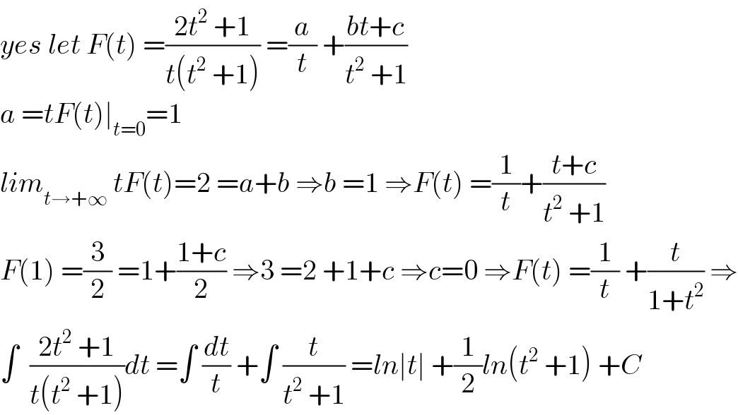 yes let F(t) =((2t^2  +1)/(t(t^2  +1))) =(a/t) +((bt+c)/(t^2  +1))  a =tF(t)∣_(t=0) =1  lim_(t→+∞)  tF(t)=2 =a+b ⇒b =1 ⇒F(t) =(1/t)+((t+c)/(t^2  +1))  F(1) =(3/2) =1+((1+c)/2) ⇒3 =2 +1+c ⇒c=0 ⇒F(t) =(1/t) +(t/(1+t^2 )) ⇒  ∫  ((2t^2  +1)/(t(t^2  +1)))dt =∫ (dt/t) +∫ (t/(t^2  +1)) =ln∣t∣ +(1/2)ln(t^2  +1) +C  