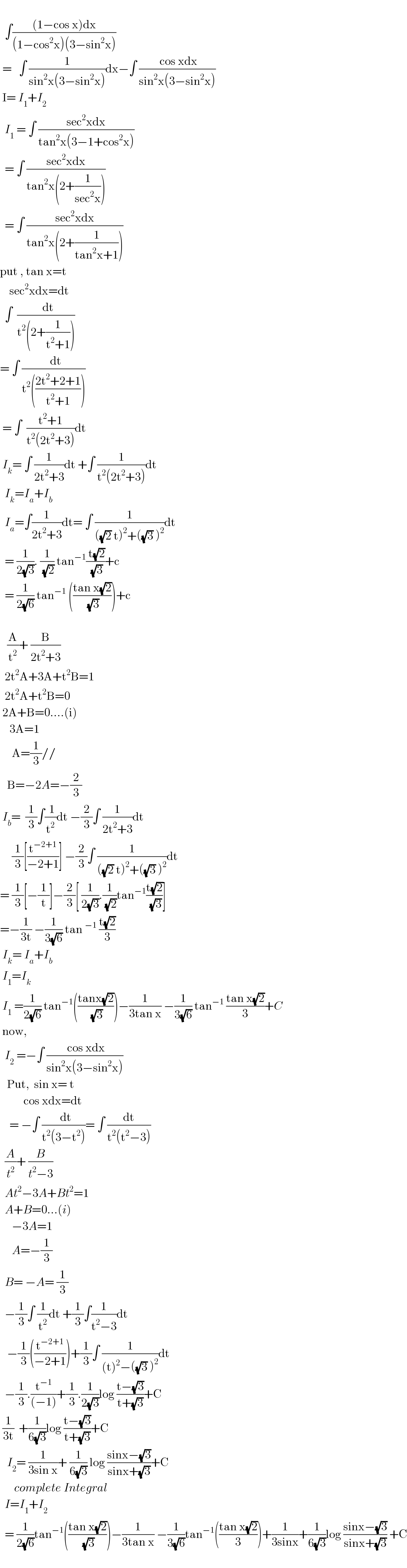     ∫(((1−cos x)dx)/((1−cos^2 x)(3−sin^2 x)))   =   ∫ (1/(sin^2 x(3−sin^2 x)))dx−∫ (( cos xdx)/(sin^2 x(3−sin^2 x)))   I= I_1 +I_2     I_1  = ∫ ((sec^2 xdx)/(tan^2 x(3−1+cos^2 x)))    = ∫ ((sec^2 xdx)/(tan^2 x(2+(1/(sec^2 x)))))    = ∫ ((sec^2 xdx)/(tan^2 x(2+(1/(tan^2 x+1)))))  put , tan x=t      sec^2 xdx=dt    ∫  ((  dt)/(t^2 (2+(1/(t^2 +1)))))  = ∫ ((  dt)/(t^2 (((2t^2 +2+1)/(t^2 +1)))))   = ∫  ((t^2 +1)/(t^2 (2t^2 +3)))dt   I_k = ∫ (1/(2t^2 +3))dt +∫ (1/(t^2 (2t^2 +3)))dt    I_k =I_a +I_b     I_a =∫(1/(2t^2 +3))dt= ∫ (1/(((√2) t)^2 +((√3) )^2 ))dt    = (1/(2(√3))). (1/(√2)) tan^(−1) (( t(√2))/(√3))+c    = (1/(2(√6))) tan^(−1)  (((tan x(√2))/(√3)))+c         (A/t^2 )+ (B/(2t^2 +3))    2t^2 A+3A+t^2 B=1    2t^2 A+t^2 B=0   2A+B=0....(i)      3A=1         A=(1/3)//     B=−2A=−(2/3)   I_b =  (1/3)∫(( 1)/t^2 )dt −(2/3)∫ (1/(2t^2 +3))dt       (1/3)[(t^(−2+1) /(−2+1))] −(2/3)∫ (1/(((√2) t)^2 +((√3) )^2 ))dt  = (1/3)[−(1/t)]−(2/3)[ (1/(2(√3))).(1/(√2))tan^(−1) ((t(√2))/(√3))]  =−(1/(3t)) −(1/(3(√6))) tan^(−1)  ((t(√2))/3)   I_k = I_a +I_b    I_1 =I_k    I_1  =(1/(2(√6))) tan^(−1) (((tanx(√2))/(√3)))−(1/(3tan x)) −(1/(3(√6))) tan^(−1)  ((tan x(√2))/3)+C   now,    I_2  =−∫ (( cos xdx)/(sin^2 x(3−sin^2 x)))     Put,  sin x= t            cos xdx=dt      = −∫ ((  dt)/(t^2 (3−t^2 )))= ∫ (dt/(t^2 (t^2 −3)))    (A/t^2 )+ (B/(t^2 −3))    At^2 −3A+Bt^2 =1    A+B=0...(i)       −3A=1       A=−(1/3)    B= −A= (1/3)    −(1/3)∫ (1/t^2 )dt +(1/3)∫(1/(t^2 −3))dt     −(1/3)((t^(−2+1) /(−2+1)))+(1/3)∫ (1/((t)^2 −((√3) )^2 ))dt    −(1/3).(t^(−1) /((−1)))+(1/3).(1/(2(√3)))log ((t−(√3))/(t+(√3)))+C   (1/(3t))  +(1/(6(√3)))log ((t−(√3))/(t+(√3)))+C     I_2 = (1/(3sin x))+ (1/(6(√3))) log ((sinx−(√3))/(sinx+(√3)))+C        complete Integral     I=I_1 +I_2     = (1/(2(√6)))tan^(−1) (((tan x(√2))/(√3)))−(1/(3tan x)) −(1/(3(√6)))tan^(−1) (((tan x(√2))/3))+(1/(3sinx))+(1/(6(√3)))log ((sinx−(√3))/(sinx+(√3))) +C    
