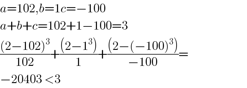 a=102,b=1c=−100  a+b+c=102+1−100=3  (((2−102)^3 )/(102))+(((2−1^3 ))/1)+(((2−(−100)^3 ))/(−100))=  −20403 <3  