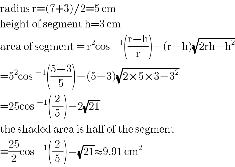 radius r=(7+3)/2=5 cm  height of segment h=3 cm  area of segment = r^2 cos^(−1) (((r−h)/r))−(r−h)(√(2rh−h^2 ))  =5^2 cos^(−1) (((5−3)/5))−(5−3)(√(2×5×3−3^2 ))  =25cos^(−1) ((2/5))−2(√(21))  the shaded area is half of the segment  =((25)/2)cos^(−1) ((2/5))−(√(21))≈9.91 cm^2   