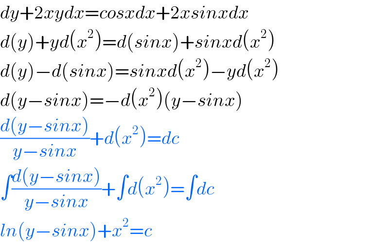 dy+2xydx=cosxdx+2xsinxdx  d(y)+yd(x^2 )=d(sinx)+sinxd(x^2 )  d(y)−d(sinx)=sinxd(x^2 )−yd(x^2 )  d(y−sinx)=−d(x^2 )(y−sinx)  ((d(y−sinx))/(y−sinx))+d(x^2 )=dc  ∫((d(y−sinx))/(y−sinx))+∫d(x^2 )=∫dc  ln(y−sinx)+x^2 =c  