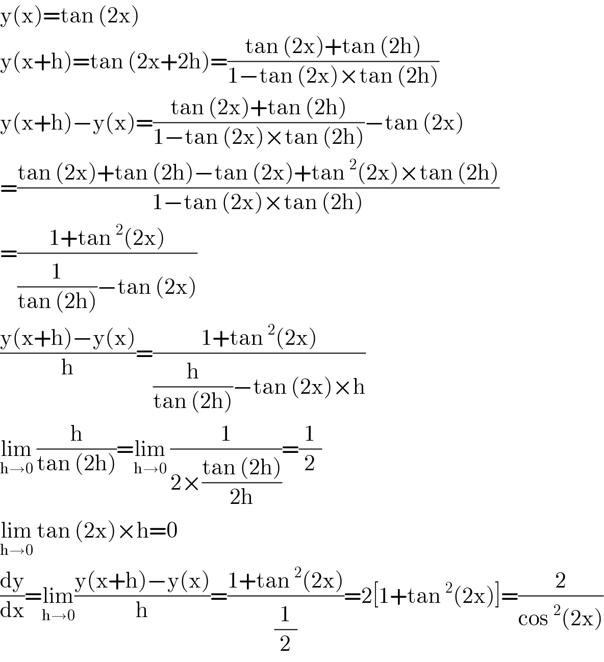 y(x)=tan (2x)  y(x+h)=tan (2x+2h)=((tan (2x)+tan (2h))/(1−tan (2x)×tan (2h)))  y(x+h)−y(x)=((tan (2x)+tan (2h))/(1−tan (2x)×tan (2h)))−tan (2x)  =((tan (2x)+tan (2h)−tan (2x)+tan^2 (2x)×tan (2h))/(1−tan (2x)×tan (2h)))    =((1+tan^2 (2x))/((1/(tan (2h)))−tan (2x)))    ((y(x+h)−y(x))/h)=((1+tan^2 (2x))/((h/(tan (2h)))−tan (2x)×h))  lim_(h→0)  (h/(tan (2h)))=lim_(h→0)  (1/(2×((tan (2h))/(2h))))=(1/2)  lim_(h→0)  tan (2x)×h=0  (dy/dx)=lim_(h→0) ((y(x+h)−y(x))/h)=((1+tan^2 (2x))/(1/2))=2[1+tan^2 (2x)]=(2/(cos^2 (2x)))  