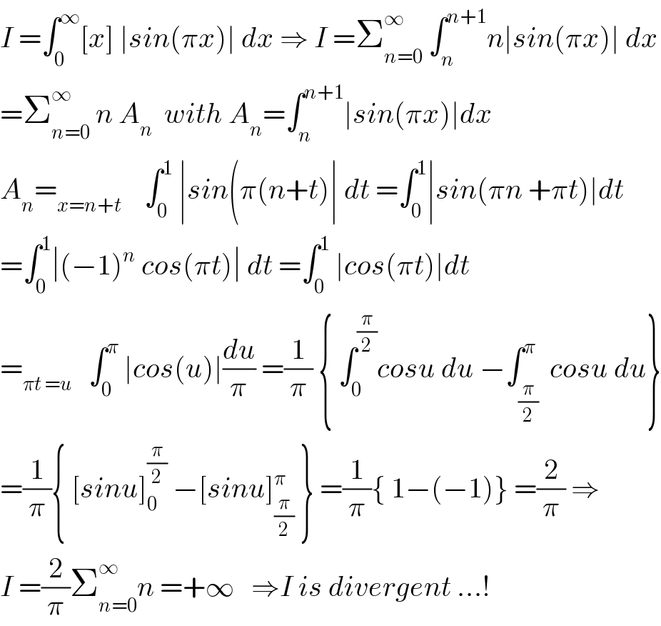 I =∫_0 ^∞ [x] ∣sin(πx)∣ dx ⇒ I =Σ_(n=0) ^∞  ∫_n ^(n+1) n∣sin(πx)∣ dx  =Σ_(n=0) ^∞  n A_n   with A_n =∫_n ^(n+1) ∣sin(πx)∣dx  A_n =_(x=n+t)     ∫_0 ^1  ∣sin(π(n+t)∣ dt =∫_0 ^1 ∣sin(πn +πt)∣dt  =∫_0 ^1 ∣(−1)^n  cos(πt)∣ dt =∫_0 ^1  ∣cos(πt)∣dt  =_(πt =u)    ∫_0 ^π  ∣cos(u)∣(du/π) =(1/π) { ∫_0 ^(π/2) cosu du −∫_(π/2) ^π  cosu du}  =(1/π){ [sinu]_0 ^(π/2)  −[sinu]_(π/2) ^π  } =(1/π){ 1−(−1)} =(2/π) ⇒  I =(2/π)Σ_(n=0) ^∞ n =+∞   ⇒I is divergent ...!  