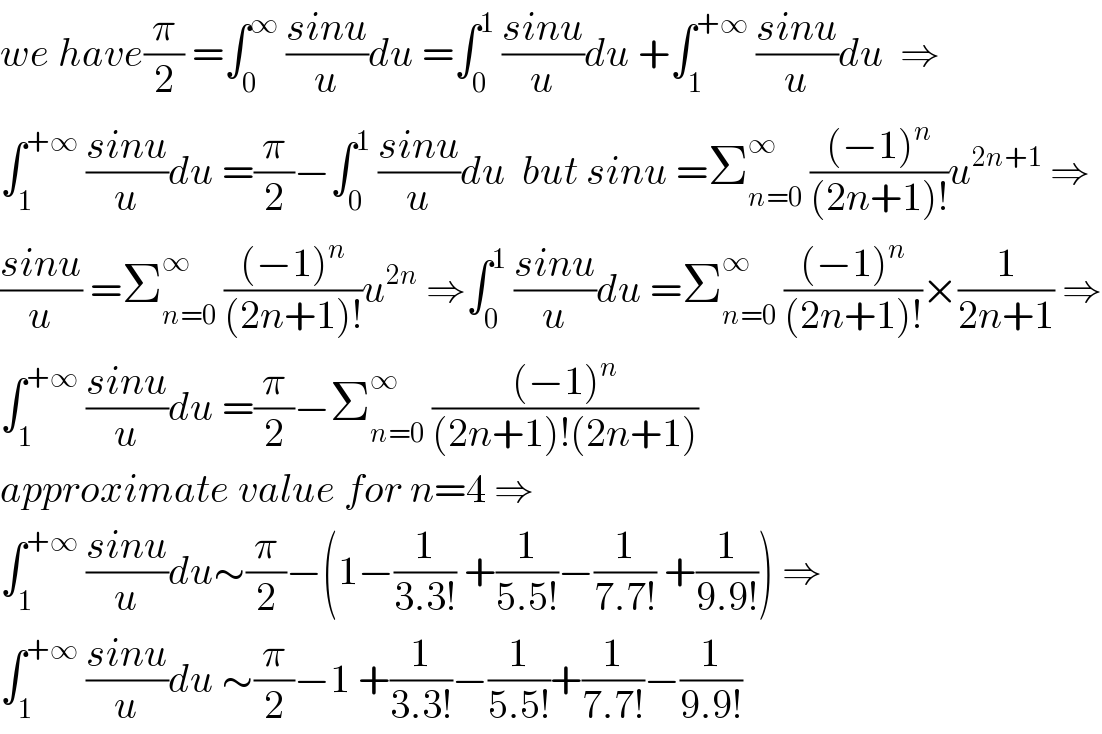 we have(π/2) =∫_0 ^∞  ((sinu)/u)du =∫_0 ^1  ((sinu)/u)du +∫_1 ^(+∞)  ((sinu)/u)du  ⇒  ∫_1 ^(+∞)  ((sinu)/u)du =(π/2)−∫_0 ^1  ((sinu)/u)du  but sinu =Σ_(n=0) ^∞  (((−1)^n )/((2n+1)!))u^(2n+1)  ⇒  ((sinu)/u) =Σ_(n=0) ^∞  (((−1)^n )/((2n+1)!))u^(2n)  ⇒∫_0 ^1  ((sinu)/u)du =Σ_(n=0) ^∞  (((−1)^n )/((2n+1)!))×(1/(2n+1)) ⇒  ∫_1 ^(+∞)  ((sinu)/u)du =(π/2)−Σ_(n=0) ^∞  (((−1)^n )/((2n+1)!(2n+1)))  approximate value for n=4 ⇒  ∫_1 ^(+∞)  ((sinu)/u)du∼(π/2)−(1−(1/(3.3!)) +(1/(5.5!))−(1/(7.7!)) +(1/(9.9!))) ⇒  ∫_1 ^(+∞)  ((sinu)/u)du ∼(π/2)−1 +(1/(3.3!))−(1/(5.5!))+(1/(7.7!))−(1/(9.9!))  