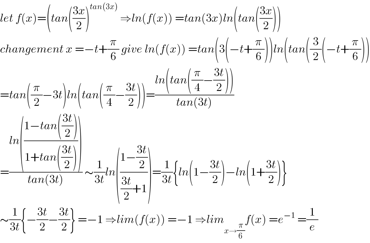 let f(x)=(tan(((3x)/2))^(tan(3x))  ⇒ln(f(x)) =tan(3x)ln(tan(((3x)/2)))  changement x =−t+(π/6) give ln(f(x)) =tan(3(−t+(π/6)))ln(tan((3/2)(−t+(π/6)))  =tan((π/2)−3t)ln(tan((π/4)−((3t)/2)))=((ln(tan((π/4)−((3t)/2))))/(tan(3t)))  =((ln(((1−tan(((3t)/2)))/(1+tan(((3t)/2))))))/(tan(3t))) ∼(1/(3t))ln(((1−((3t)/2))/(((3t)/2)+1)))=(1/(3t)){ln(1−((3t)/2))−ln(1+((3t)/2))}  ∼(1/(3t)){−((3t)/2)−((3t)/2)} =−1 ⇒lim(f(x)) =−1 ⇒lim_(x→(π/6)) f(x) =e^(−1)  =(1/e)  