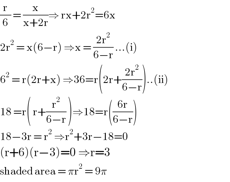 (r/6) = (x/(x+2r))⇒ rx+2r^2 =6x  2r^2  = x(6−r) ⇒x = ((2r^2 )/(6−r)) ...(i)  6^2  = r(2r+x) ⇒36=r(2r+((2r^2 )/(6−r)))..(ii)  18 =r( r+(r^2 /(6−r)) )⇒18=r(((6r)/(6−r)))  18−3r = r^2  ⇒r^2 +3r−18=0  (r+6)(r−3)=0 ⇒r=3  shaded area = πr^2  = 9π   