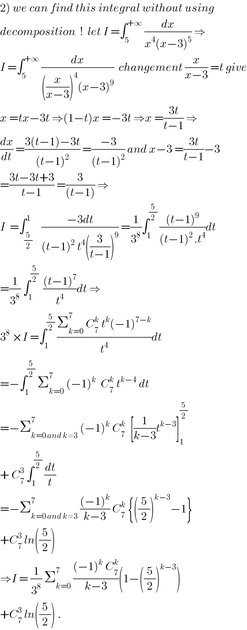 2) we can find this integral without using  decomposition  !  let I =∫_5 ^(+∞)  (dx/(x^4 (x−3)^5 )) ⇒  I =∫_5 ^(+∞)  (dx/(((x/(x−3)))^4 (x−3)^9 ))  changement (x/(x−3)) =t give  x =tx−3t ⇒(1−t)x =−3t ⇒x =((3t)/(t−1)) ⇒  (dx/dt) =((3(t−1)−3t)/((t−1)^2 )) =((−3)/((t−1)^2 )) and x−3 =((3t)/(t−1))−3  =((3t−3t+3)/(t−1)) =(3/((t−1))) ⇒  I  =∫_(5/2) ^1    ((−3dt)/((t−1)^2  t^4 ((3/(t−1)))^9 )) =(1/3^8 )∫_1 ^(5/2)  (((t−1)^9 )/((t−1)^(2 ) .t^4 ))dt  =(1/3^8 ) ∫_1 ^(5/2)   (((t−1)^7 )/t^4 )dt ⇒  3^8  ×I =∫_1 ^(5/2)  ((Σ_(k=0) ^7  C_7 ^k  t^k (−1)^(7−k) )/t^4 )dt  =−∫_1 ^(5/2)  Σ_(k=0) ^7  (−1)^k   C_7 ^k  t^(k−4)  dt  =−Σ_(k=0 and k≠3) ^7  (−1)^k  C_7 ^k   [(1/(k−3))t^(k−3) ]_1 ^(5/2)   + C_7 ^3  ∫_1 ^(5/2)  (dt/t)  =−Σ_(k=0 and k≠3) ^7  (((−1)^k )/(k−3)) C_7 ^k  {((5/2))^(k−3) −1}  +C_7 ^3  ln((5/2))   ⇒I = (1/3^8 ) Σ_(k=0) ^7  (((−1)^k  C_7 ^k )/(k−3))(1−((5/2))^(k−3) )  +C_7 ^3  ln((5/2)) .  