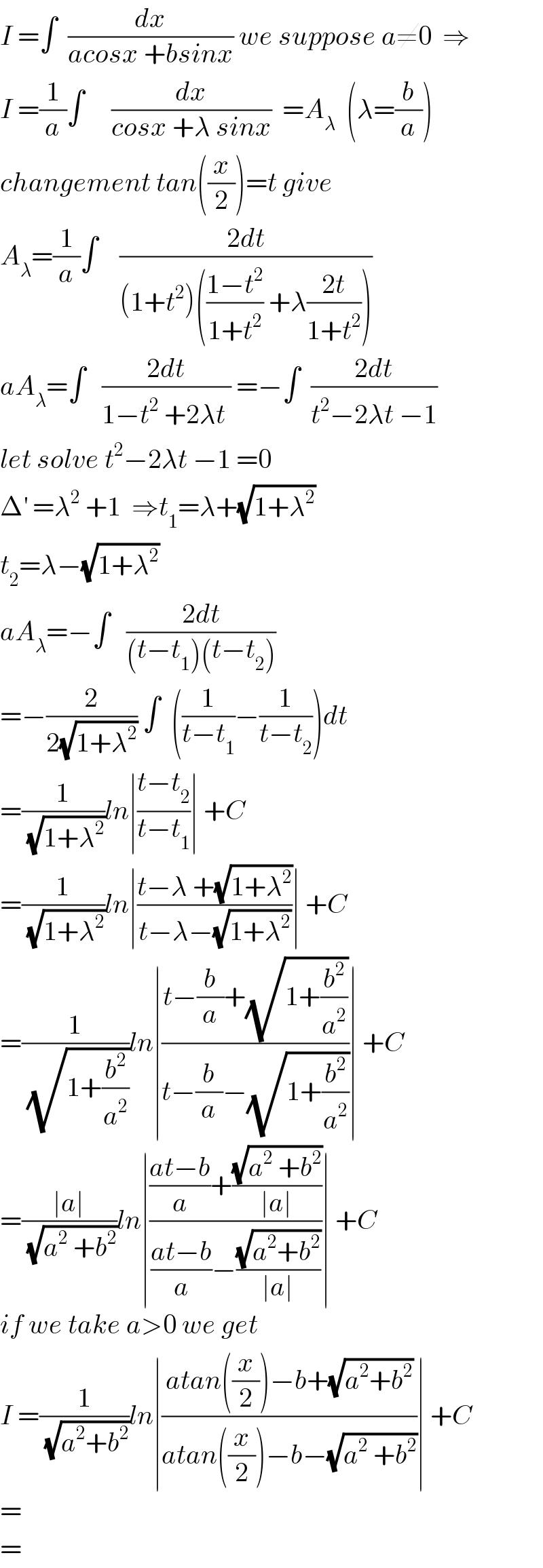 I =∫  (dx/(acosx +bsinx)) we suppose a≠0  ⇒  I =(1/a)∫     (dx/(cosx +λ sinx))  =A_λ   (λ=(b/a))  changement tan((x/2))=t give  A_λ =(1/a)∫    ((2dt)/((1+t^2 )(((1−t^2 )/(1+t^2 )) +λ((2t)/(1+t^2 )))))  aA_λ =∫   ((2dt)/(1−t^2  +2λt )) =−∫  ((2dt)/(t^2 −2λt −1))  let solve t^2 −2λt −1 =0  Δ^′  =λ^2  +1  ⇒t_1 =λ+(√(1+λ^2 ))  t_2 =λ−(√(1+λ^2 ))  aA_λ =−∫   ((2dt)/((t−t_1 )(t−t_2 )))  =−(2/(2(√(1+λ^2 )))) ∫  ((1/(t−t_1 ))−(1/(t−t_2 )))dt  =(1/(√(1+λ^2 )))ln∣((t−t_2 )/(t−t_1 ))∣ +C  =(1/(√(1+λ^2 )))ln∣((t−λ +(√(1+λ^2 )))/(t−λ−(√(1+λ^2 ))))∣ +C  =(1/(√(1+(b^2 /a^2 ))))ln∣((t−(b/a)+(√(1+(b^2 /a^2 ))))/(t−(b/a)−(√(1+(b^2 /a^2 )))))∣ +C  =((∣a∣)/(√(a^2  +b^2 )))ln∣((((at−b)/a)+((√(a^2  +b^2 ))/(∣a∣)))/(((at−b)/a)−((√(a^2 +b^2 ))/(∣a∣))))∣ +C  if we take a>0 we get  I =(1/(√(a^2 +b^2 )))ln∣((atan((x/2))−b+(√(a^2 +b^2 )))/(atan((x/2))−b−(√(a^2  +b^2 ))))∣ +C  =  =  