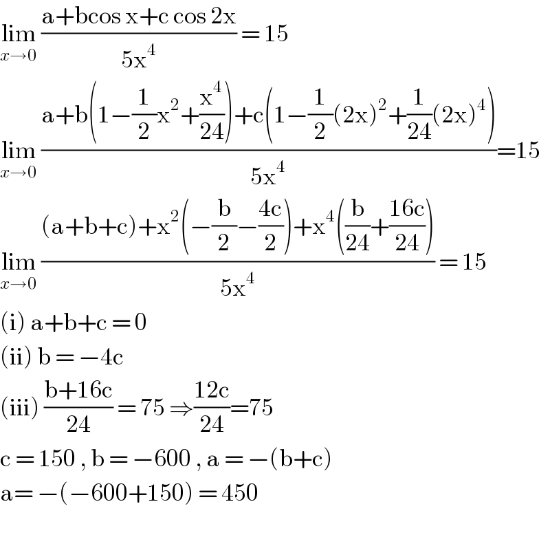 lim_(x→0)  ((a+bcos x+c cos 2x)/(5x^4 )) = 15   lim_(x→0)  ((a+b(1−(1/2)x^2 +(x^4 /(24)))+c(1−(1/2)(2x)^2 +(1/(24))(2x)^4 ))/(5x^4 ))=15  lim_(x→0)  (((a+b+c)+x^2 (−(b/2)−((4c)/2))+x^4 ((b/(24))+((16c)/(24))))/(5x^4 )) = 15  (i) a+b+c = 0  (ii) b = −4c  (iii) ((b+16c)/(24)) = 75 ⇒((12c)/(24))=75   c = 150 , b = −600 , a = −(b+c)  a= −(−600+150) = 450    